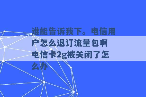 谁能告诉我下。电信用户怎么退订流量包啊 电信卡2g被关闭了怎么办 -第1张图片-电信联通移动号卡网