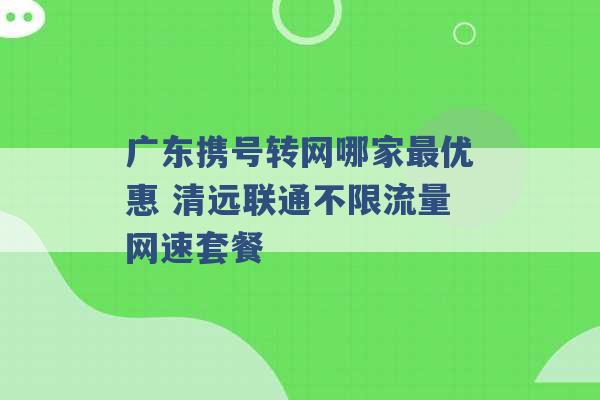 广东携号转网哪家最优惠 清远联通不限流量网速套餐 -第1张图片-电信联通移动号卡网