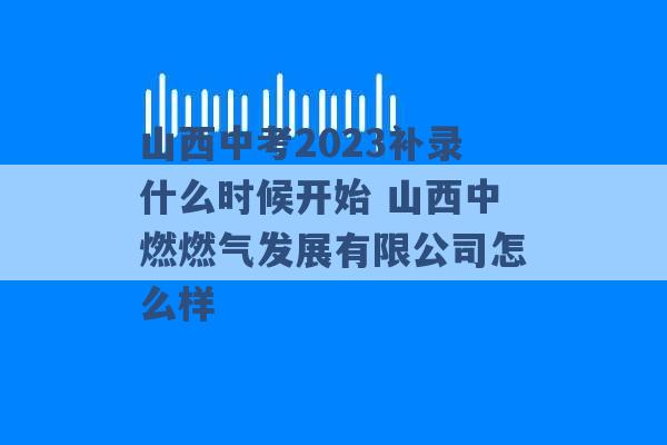 山西中考2023补录什么时候开始 山西中燃燃气发展有限公司怎么样 -第1张图片-电信联通移动号卡网