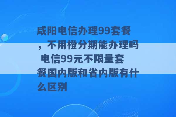 咸阳电信办理99套餐，不用橙分期能办理吗 电信99元不限量套餐国内版和省内版有什么区别 -第1张图片-电信联通移动号卡网