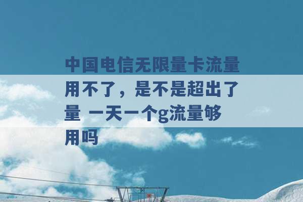 中国电信无限量卡流量用不了，是不是超出了量 一天一个g流量够用吗 -第1张图片-电信联通移动号卡网