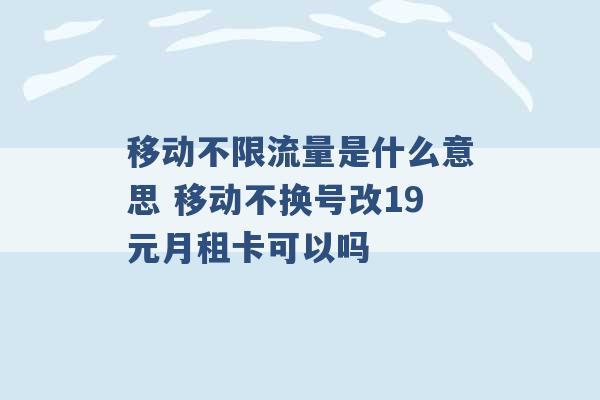 移动不限流量是什么意思 移动不换号改19元月租卡可以吗 -第1张图片-电信联通移动号卡网