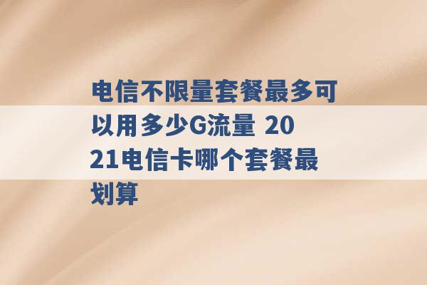 电信不限量套餐最多可以用多少G流量 2021电信卡哪个套餐最划算 -第1张图片-电信联通移动号卡网