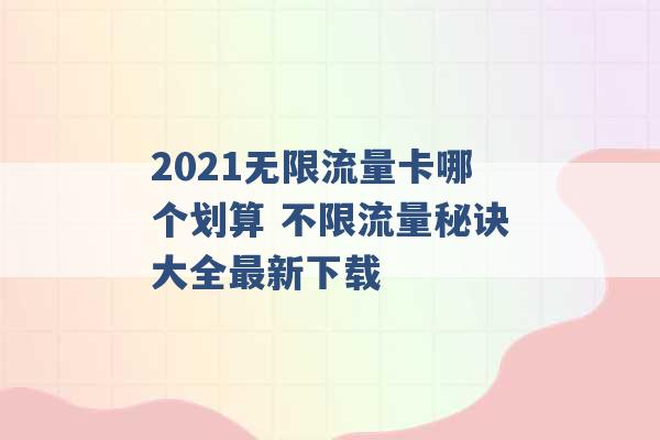 2021无限流量卡哪个划算 不限流量秘诀大全最新下载 -第1张图片-电信联通移动号卡网