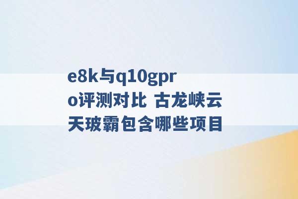 e8k与q10gpro评测对比 古龙峡云天玻霸包含哪些项目 -第1张图片-电信联通移动号卡网