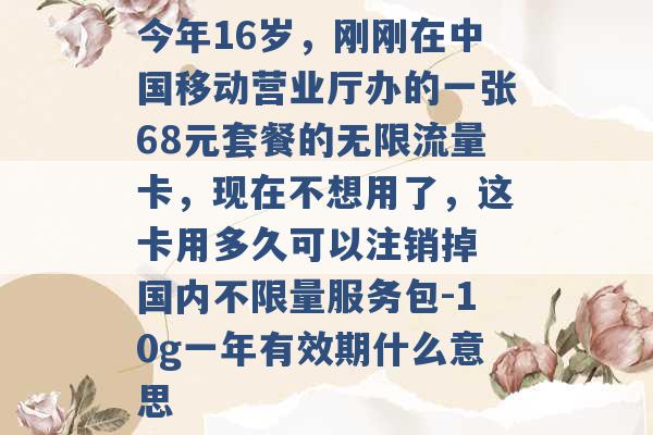 今年16岁，刚刚在中国移动营业厅办的一张68元套餐的无限流量卡，现在不想用了，这卡用多久可以注销掉 国内不限量服务包-10g一年有效期什么意思 -第1张图片-电信联通移动号卡网