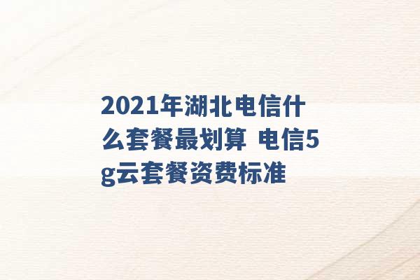 2021年湖北电信什么套餐最划算 电信5g云套餐资费标准 -第1张图片-电信联通移动号卡网