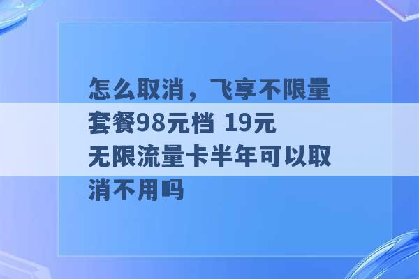 怎么取消，飞享不限量套餐98元档 19元无限流量卡半年可以取消不用吗 -第1张图片-电信联通移动号卡网