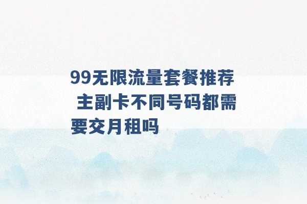 99无限流量套餐推荐 主副卡不同号码都需要交月租吗 -第1张图片-电信联通移动号卡网