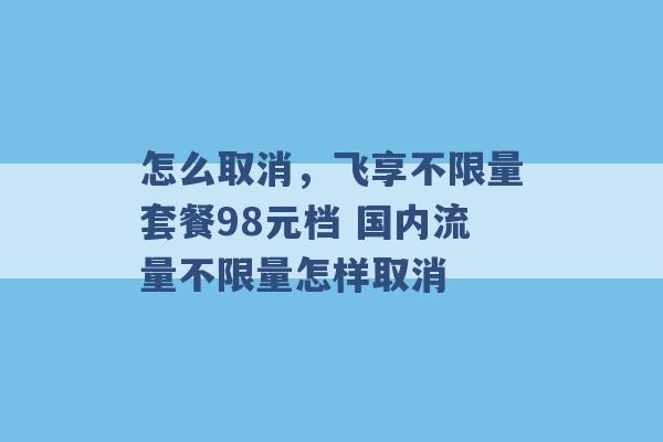 怎么取消，飞享不限量套餐98元档 国内流量不限量怎样取消 -第1张图片-电信联通移动号卡网