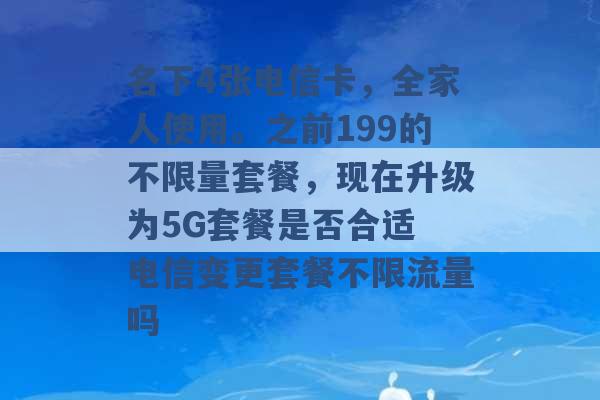 名下4张电信卡，全家人使用。之前199的不限量套餐，现在升级为5G套餐是否合适 电信变更套餐不限流量吗 -第1张图片-电信联通移动号卡网