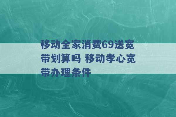 移动全家消费69送宽带划算吗 移动孝心宽带办理条件 -第1张图片-电信联通移动号卡网