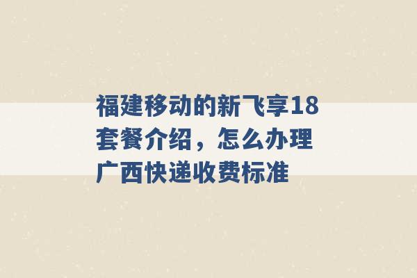 福建移动的新飞享18套餐介绍，怎么办理 广西快递收费标准 -第1张图片-电信联通移动号卡网