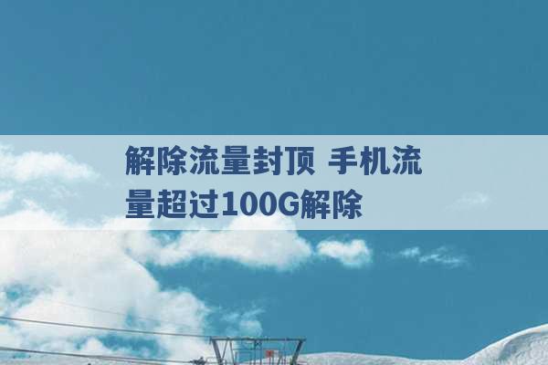 解除流量封顶 手机流量超过100G解除 -第1张图片-电信联通移动号卡网