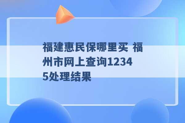 福建惠民保哪里买 福州市网上查询12345处理结果 -第1张图片-电信联通移动号卡网