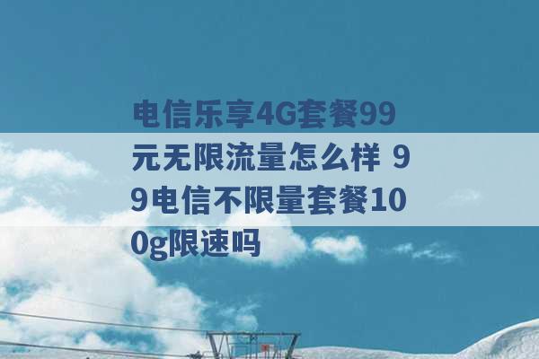 电信乐享4G套餐99元无限流量怎么样 99电信不限量套餐100g限速吗 -第1张图片-电信联通移动号卡网