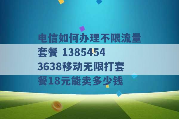 电信如何办理不限流量套餐 13854543638移动无限打套餐18元能卖多少钱 -第1张图片-电信联通移动号卡网