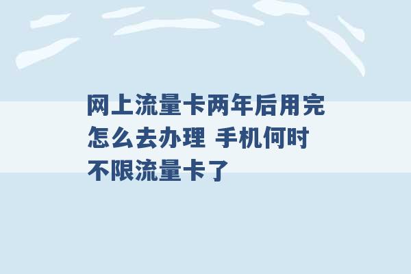 网上流量卡两年后用完怎么去办理 手机何时不限流量卡了 -第1张图片-电信联通移动号卡网