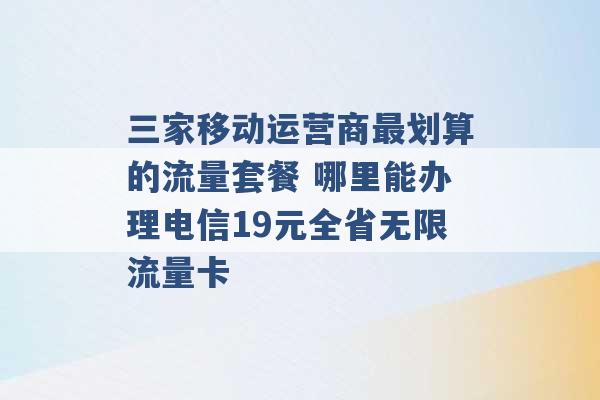 三家移动运营商最划算的流量套餐 哪里能办理电信19元全省无限流量卡 -第1张图片-电信联通移动号卡网