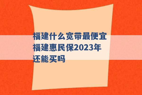 福建什么宽带最便宜 福建惠民保2023年还能买吗 -第1张图片-电信联通移动号卡网