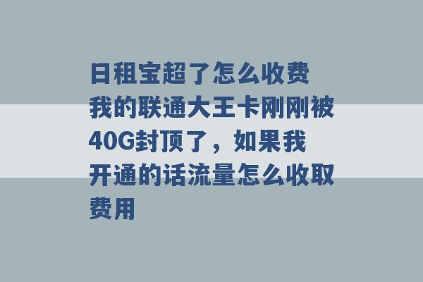 日租宝超了怎么收费 我的联通大王卡刚刚被40G封顶了，如果我开通的话流量怎么收取费用 -第1张图片-电信联通移动号卡网