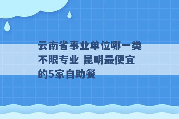 云南省事业单位哪一类不限专业 昆明最便宜的5家自助餐 -第1张图片-电信联通移动号卡网