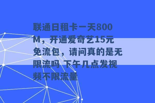 联通日租卡一天800M，开通爱奇艺15元免流包，请问真的是无限流吗 下午几点发视频不限流量 -第1张图片-电信联通移动号卡网