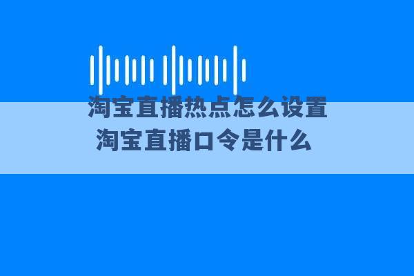 淘宝直播热点怎么设置 淘宝直播口令是什么 -第1张图片-电信联通移动号卡网