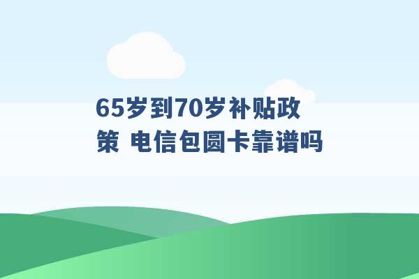 65岁到70岁补贴政策 电信包圆卡靠谱吗 -第1张图片-电信联通移动号卡网