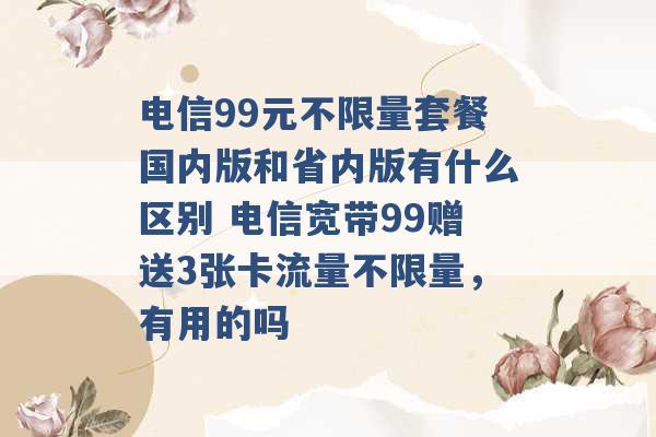 电信99元不限量套餐国内版和省内版有什么区别 电信宽带99赠送3张卡流量不限量，有用的吗 -第1张图片-电信联通移动号卡网