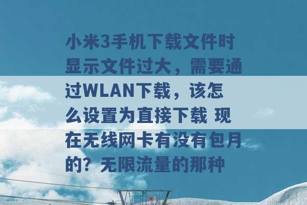 小米3手机下载文件时显示文件过大，需要通过WLAN下载，该怎么设置为直接下载 现在无线网卡有没有包月的？无限流量的那种 -第1张图片-电信联通移动号卡网