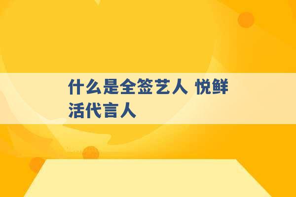 什么是全签艺人 悦鲜活代言人 -第1张图片-电信联通移动号卡网