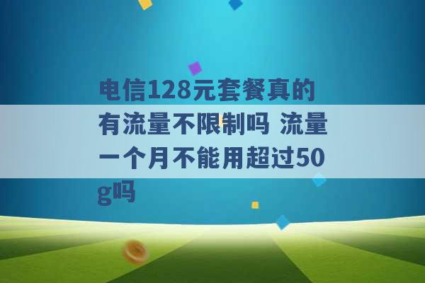 电信128元套餐真的有流量不限制吗 流量一个月不能用超过50g吗 -第1张图片-电信联通移动号卡网