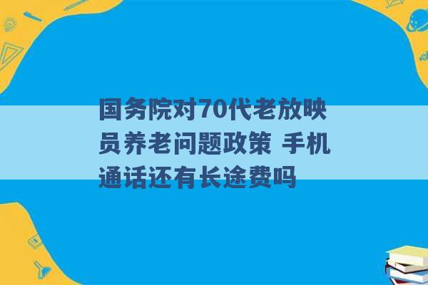 国务院对70代老放映员养老问题政策 手机通话还有长途费吗 -第1张图片-电信联通移动号卡网