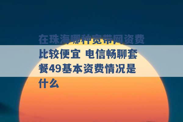 在珠海哪种宽带网资费比较便宜 电信畅聊套餐49基本资费情况是什么 -第1张图片-电信联通移动号卡网