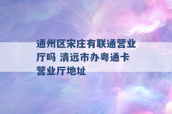 通州区宋庄有联通营业厅吗 清远市办粤通卡营业厅地址 -第1张图片-电信联通移动号卡网