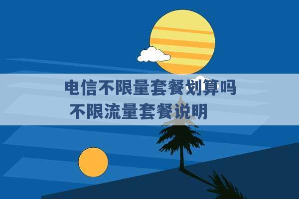 电信不限量套餐划算吗 不限流量套餐说明 -第1张图片-电信联通移动号卡网