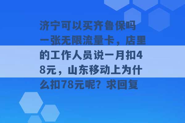 济宁可以买齐鲁保吗 一张无限流量卡，店里的工作人员说一月扣48元，山东移动上为什么扣78元呢？求回复 -第1张图片-电信联通移动号卡网