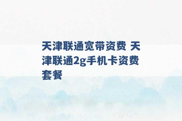 天津联通宽带资费 天津联通2g手机卡资费套餐 -第1张图片-电信联通移动号卡网