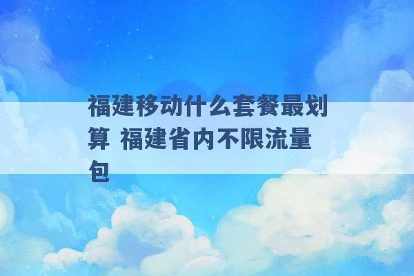 福建移动什么套餐最划算 福建省内不限流量包 -第1张图片-电信联通移动号卡网