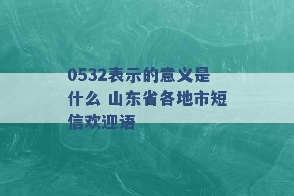 0532表示的意义是什么 山东省各地市短信欢迎语 -第1张图片-电信联通移动号卡网