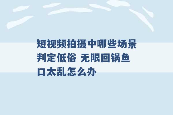 短视频拍摄中哪些场景判定低俗 无限回锅鱼口太乱怎么办 -第1张图片-电信联通移动号卡网