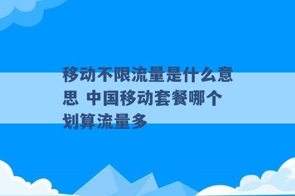 移动不限流量是什么意思 中国移动套餐哪个划算流量多 -第1张图片-电信联通移动号卡网