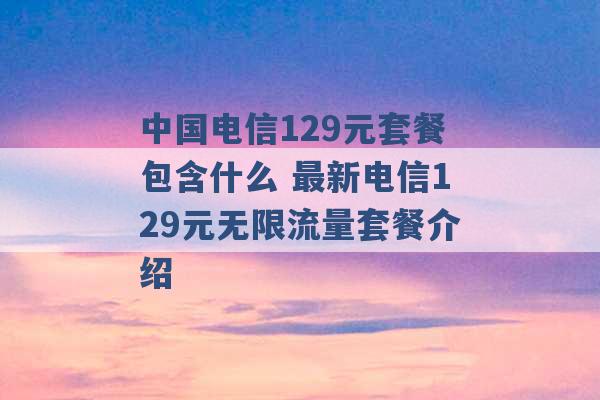 中国电信129元套餐包含什么 最新电信129元无限流量套餐介绍 -第1张图片-电信联通移动号卡网