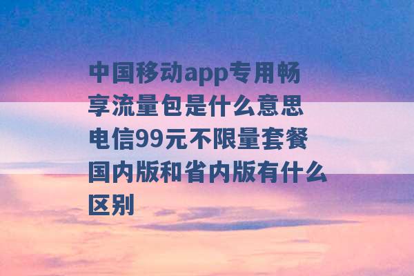 中国移动app专用畅享流量包是什么意思 电信99元不限量套餐国内版和省内版有什么区别 -第1张图片-电信联通移动号卡网