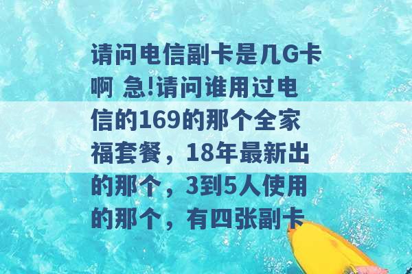 请问电信副卡是几G卡啊 急!请问谁用过电信的169的那个全家福套餐，18年最新出的那个，3到5人使用的那个，有四张副卡 -第1张图片-电信联通移动号卡网