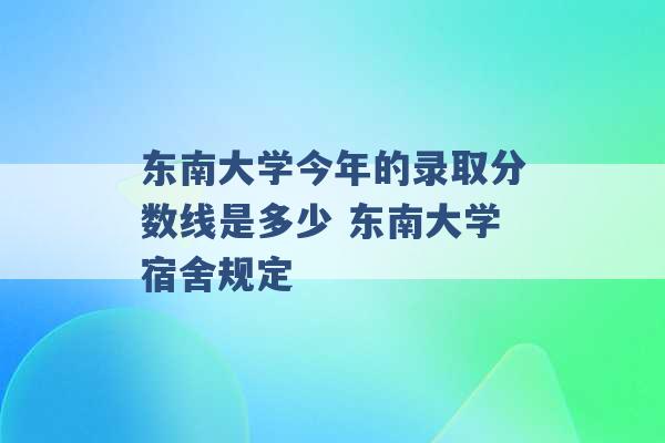 东南大学今年的录取分数线是多少 东南大学宿舍规定 -第1张图片-电信联通移动号卡网