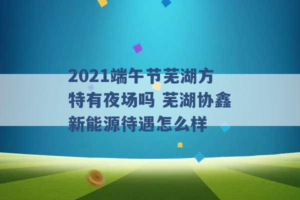 2021端午节芜湖方特有夜场吗 芜湖协鑫新能源待遇怎么样 -第1张图片-电信联通移动号卡网