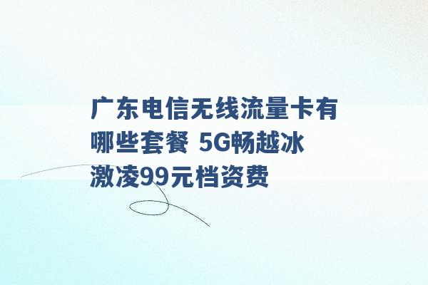 广东电信无线流量卡有哪些套餐 5G畅越冰激凌99元档资费 -第1张图片-电信联通移动号卡网