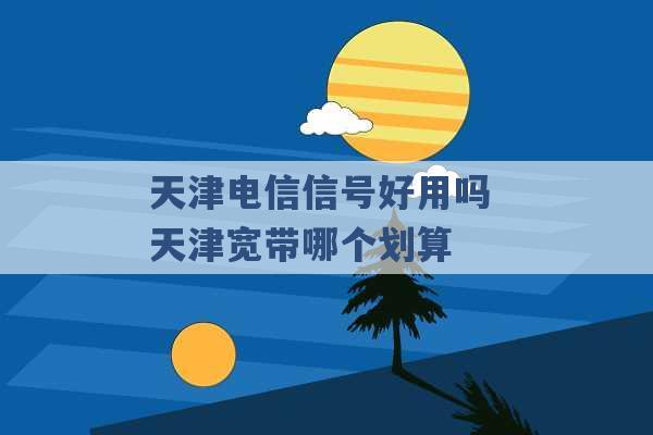 天津电信信号好用吗 天津宽带哪个划算 -第1张图片-电信联通移动号卡网